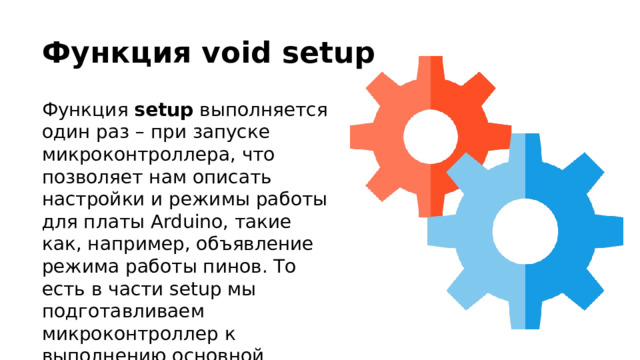 Функция void setup Функция setup выполняется один раз – при запуске микроконтроллера, что позволяет нам описать настройки и режимы работы для платы Arduino, такие как, например, объявление режима работы пинов. То есть в части setup мы подготавливаем микроконтроллер к выполнению основной программы. 