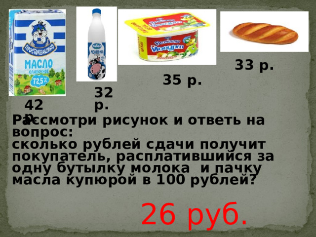 33 р. 35 р. 32 р. 42 р . Рассмотри рисунок и ответь на вопрос: сколько рублей сдачи получит покупатель, расплатившийся за одну бутылку молока и пачку масла купюрой в 100 рублей? 26 руб. 