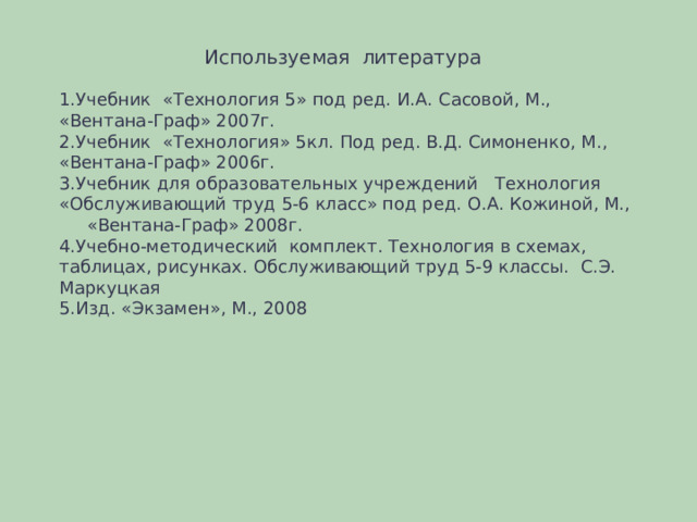  Используемая литература Учебник «Технология 5» под ред. И.А. Сасовой, М., «Вентана-Граф» 2007г. Учебник «Технология» 5кл. Под ред. В.Д. Симоненко, М., «Вентана-Граф» 2006г. Учебник для образовательных учреждений Технология «Обслуживающий труд 5-6 класс» под ред. О.А. Кожиной, М.,  «Вентана-Граф» 2008г. Учебно-методический комплект. Технология в схемах, таблицах, рисунках. Обслуживающий труд 5-9 классы. С.Э. Маркуцкая Изд. «Экзамен», М., 2008 