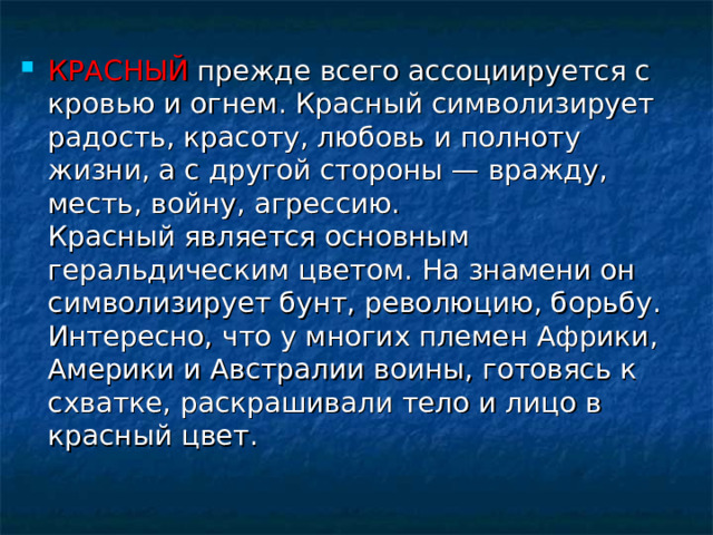 КРАСНЫЙ  прежде всего ассоциируется с кровью и огнем. Красный символизирует радость, красоту, любовь и полноту жизни, а с другой стороны — вражду, месть, войну, агрессию.  Красный является основным геральдическим цветом. На знамени он символизирует бунт, революцию, борьбу. Интересно, что у многих племен Африки, Америки и Австралии воины, готовясь к схватке, раскрашивали тело и лицо в красный цвет. 