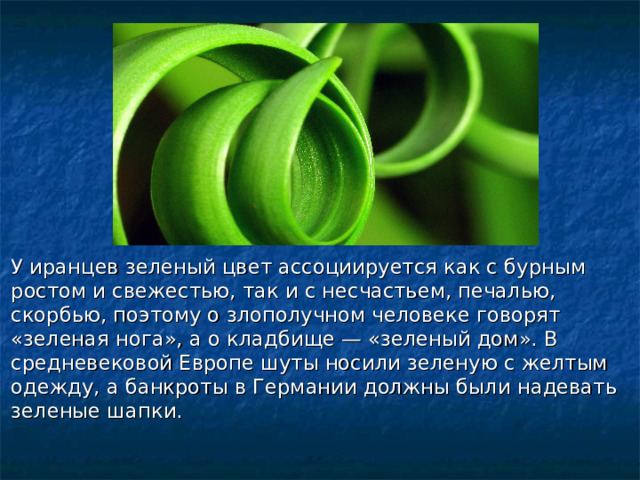 У иранцев зеленый цвет ассоциируется как с бурным ростом и свежестью, так и с несчастьем, печалью, скорбью, поэтому о злополучном человеке говорят «зеленая нога», а о кладбище — «зеленый дом». В средневековой Европе шуты носили зеленую с желтым одежду, а банкроты в Германии должны были надевать зеленые шапки.  