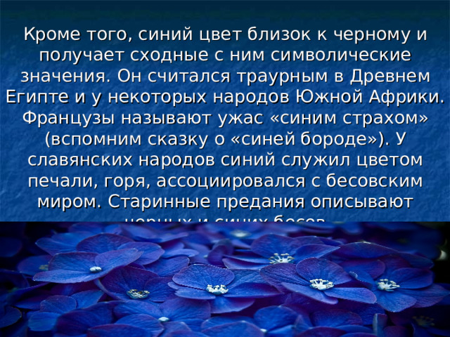 Кроме того, синий цвет близок к черному и получает сходные с ним символические значения. Он считался траурным в Древнем Египте и у некоторых народов Южной Африки. Французы называют ужас «синим страхом» (вспомним сказку о «синей бороде»). У славянских народов синий служил цветом печали, горя, ассоциировался с бесовским миром. Старинные предания описывают черных и синих бесов 