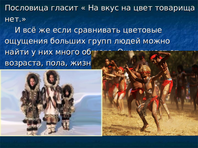 Пословица гласит « На вкус на цвет товарища нет.»  И всё же если сравнивать цветовые ощущения больших групп людей можно найти у них много общего. Они зависят от возраста, пола, жизненного опыта, настроения. . 
