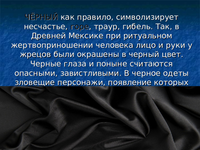 ЧЁРНЫЙ как правило, символизирует несчастье, горе , траур, гибель. Так, в Древней Мексике при ритуальном жертвоприношении человека лицо и руки у жрецов были окрашены в черный цвет. Черные глаза и поныне считаются опасными, завистливыми. В черное одеты зловещие персонажи, появление которых предвещает смерть. 