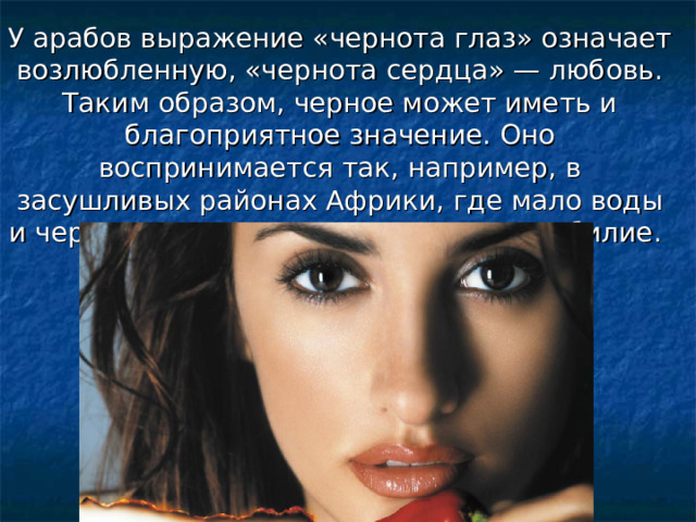 У арабов выражение «чернота глаз» означает возлюбленную, «чернота сердца» — любовь.  Таким образом, черное может иметь и благоприятное значение. Оно воспринимается так, например, в засушливых районах Африки, где мало воды и черные тучи сулят плодородие и изобилие. 