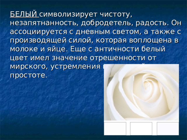 БЕЛЫЙ символизирует чистоту, незапятнанность, добродетель, радость. Он ассоциируется с дневным светом, а также с производящей силой, которая воплощена в молоке и яйце. Еще с античности белый цвет имел значение отрешенности от мирского, устремления к духовной простоте. 