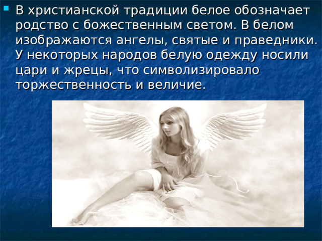 В христианской традиции белое обозначает родство с божественным светом. В белом изображаются ангелы, святые и праведники. У некоторых народов белую одежду носили цари и жрецы, что символизировало торжественность и величие. 