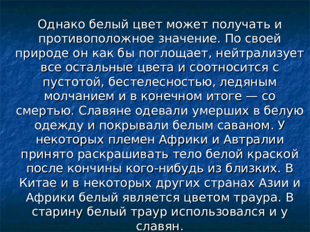 Однако белый цвет может получать и противоположное значение. По своей природе он как бы поглощает, нейтрализует все остальные цвета и соотносится с пустотой, бестелесностью, ледяным молчанием и в конечном итоге — со смертью. Славяне одевали умерших в белую одежду и покрывали белым саваном. У некоторых племен Африки и Автралии принято раскрашивать тело белой краской после кончины кого-нибудь из близких. В Китае и в некоторых других странах Азии и Африки белый является цветом траура. В старину белый траур использовался и у славян. 