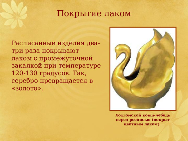 Покрытие лаком Расписанные изделия два-три раза покрывают лаком с промежуточной закалкой при температуре 120-130 градусов. Так, серебро превращается в «золото». Хохломской ковш-лебедь перед росписью (покрыт цветным лаком).    