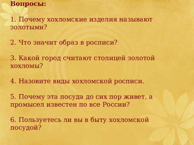 Вопросы:  1. Почему хохломские изделия называют золотыми? 2. Что значит образ в росписи? 3. Какой город считают столицей золотой хохломы? 4. Назовите виды хохломской росписи. 5. Почему эта посуда до сих пор живет, а промысел известен по все России? 6. Пользуетесь ли вы в быту хохломской посудой? 