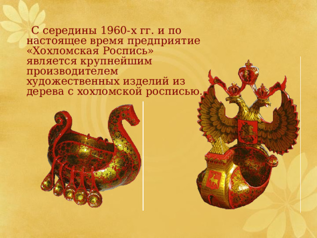  С середины 1960-х гг. и по настоящее время предприятие «Хохломская Роспись» является крупнейшим производителем художественных изделий из дерева с хохломской росписью. 