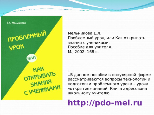 Мельникова Е.Л. Проблемный урок, или Как открывать знания с учениками: Пособие для учителя. М., 2002. 168 с. … .. ..В данном пособии в популярной форме рассматриваются вопросы технологии и подготовки проблемного урока – урока «открытия» знаний. Книга адресована школьному учителю. http://pdo-mel.ru 