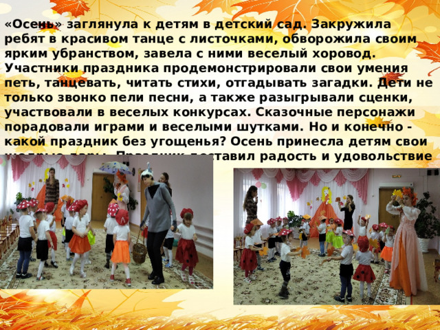 «Осень» заглянула к детям в детский сад. Закружила ребят в красивом танце с листочками, обворожила своим ярким убранством, завела с ними веселый хоровод. Участники праздника продемонстрировали свои умения петь, танцевать, читать стихи, отгадывать загадки. Дети не только звонко пели песни, а также разыгрывали сценки, участвовали в веселых конкурсах. Сказочные персонажи порадовали играми и веселыми шутками. Но и конечно - какой праздник без угощенья? Осень принесла детям свои щедрые дары. Праздник доставил радость и удовольствие всем ребятам! 