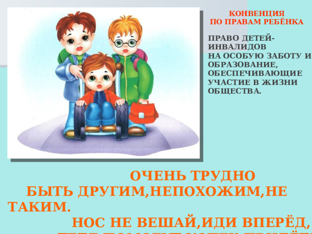  КОНВЕНЦИЯ ПО ПРАВАМ РЕБЁНКА ПРАВО ДЕТЕЙ-ИНВАЛИДОВ НА ОСОБУЮ ЗАБОТУ И ОБРАЗОВАНИЕ, ОБЕСПЕЧИВАЮЩИЕ УЧАСТИЕ В ЖИЗНИ ОБЩЕСТВА.  ОЧЕНЬ ТРУДНО  БЫТЬ ДРУГИМ,НЕПОХОЖИМ,НЕ ТАКИМ.  НОС НЕ ВЕШАЙ,ИДИ ВПЕРЁД,  ТЕБЕ ПОМОГУТ,УСПЕХ ПРИДЁТ! 