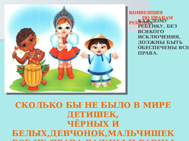  КОНВЕНЦИЯ  ПО ПРАВАМ РЕБЁНКА  КАЖДОМУ РЕБЁНКУ, БЕЗ ВСЯКОГО ИСКЛЮЧЕНИЯ, ДОЛЖНЫ БЫТЬ ОБЕСПЕЧЕНЫ ВСЕ ПРАВА. СКОЛЬКО БЫ НЕ БЫЛО В МИРЕ ДЕТИШЕК, ЧЁРНЫХ И БЕЛЫХ,ДЕВЧОНОК,МАЛЬЧИШЕК ВСЕ ИХ ПРАВА ВАЖНЫ И РАВНЫ ВЗРОСЛЫЕ! ВЫ УВАЖАТЬ ИХ ДОЛЖНЫ! 