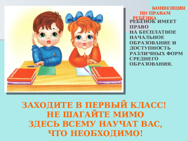  КОНВЕНЦИЯ  ПО ПРАВАМ РЕБЁНКА РЕБЁНОК ИМЕЕТ ПРАВО НА БЕСПЛАТНОЕ НАЧАЛЬНОЕ ОБРАЗОВАНИЕ И ДОСТУПНОСТЬ РАЗЛИЧНЫХ ФОРМ СРЕДНЕГО ОБРАЗОВАНИЯ. ЗАХОДИТЕ В ПЕРВЫЙ КЛАСС! НЕ ШАГАЙТЕ МИМО ЗДЕСЬ ВСЕМУ НАУЧАТ ВАС, ЧТО НЕОБХОДИМО! 