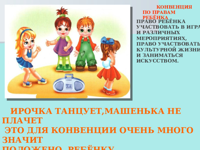  КОНВЕНЦИЯ ПО ПРАВАМ РЕБЁНКА ПРАВО РЕБЁНКА УЧАСТВОВАТЬ В ИГРАХ И РАЗЛИЧНЫХ МЕРОПРИЯТИЯХ, ПРАВО УЧАСТВОВАТЬ В КУЛЬТУРНОЙ ЖИЗНИ И ЗАНИМАТЬСЯ ИСКУССТВОМ.  ИРОЧКА ТАНЦУЕТ,МАШЕНЬКА НЕ ПЛАЧЕТ  ЭТО ДЛЯ КОНВЕНЦИИ ОЧЕНЬ МНОГО ЗНАЧИТ ПОЛОЖЕНО РЕБЁНКУ РАСТИ,ШУМЕТЬ,ИГРАТЬ  И ПРАВА ЭТОГО НИКТО НЕ МОЖЕТ ОТОБРАТЬ! 