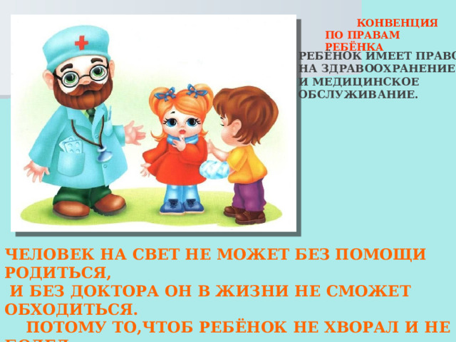  КОНВЕНЦИЯ ПО ПРАВАМ РЕБЁНКА РЕБЁНОК ИМЕЕТ ПРАВО НА ЗДРАВООХРАНЕНИЕ И МЕДИЦИНСКОЕ ОБСЛУЖИВАНИЕ. ЧЕЛОВЕК НА СВЕТ НЕ МОЖЕТ БЕЗ ПОМОЩИ РОДИТЬСЯ,  И БЕЗ ДОКТОРА ОН В ЖИЗНИ НЕ СМОЖЕТ ОБХОДИТЬСЯ.  ПОТОМУ ТО,ЧТОБ РЕБЁНОК НЕ ХВОРАЛ И НЕ БОЛЕЛ  НУЖНО,ЧТОБЫ В ПОЛИКЛИНИКЕ ЛУЧШИЙ ВРАЧ  СИДЕЛ!  