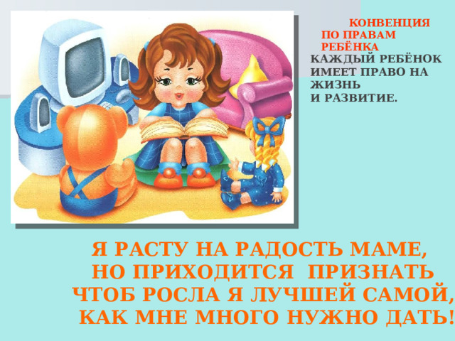  КОНВЕНЦИЯ ПО ПРАВАМ РЕБЁНКА КАЖДЫЙ РЕБЁНОК ИМЕЕТ ПРАВО НА ЖИЗНЬ И РАЗВИТИЕ.  Я РАСТУ НА РАДОСТЬ МАМЕ,  НО ПРИХОДИТСЯ ПРИЗНАТЬ  ЧТОБ РОСЛА Я ЛУЧШЕЙ САМОЙ,  КАК МНЕ МНОГО НУЖНО ДАТЬ! 