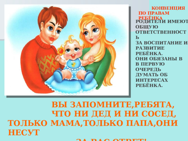  КОНВЕНЦИЯ ПО ПРАВАМ РЕБЁНКА РОДИТЕЛИ ИМЕЮТ ОБЩУЮ ОТВЕТСТВЕННОСТЬ ЗА ВОСПИТАНИЕ И РАЗВИТИЕ РЕБЁНКА. ОНИ ОБЯЗАНЫ В В ПЕРВУЮ ОЧЕРЕДЬ ДУМАТЬ ОБ ИНТЕРЕСАХ РЕБЁНКА.  ВЫ ЗАПОМНИТЕ,РЕБЯТА,  ЧТО НИ ДЕД И НИ СОСЕД, ТОЛЬКО МАМА,ТОЛЬКО ПАПА,ОНИ НЕСУТ  ЗА ВАС ОТВЕТ!  