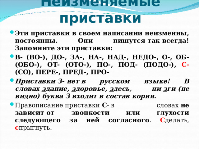     Неизменяемые приставки   Эти приставки в своем написании неизменны, постоянны. Они пишутся так всегда! Запомните эти приставки: В- (ВО-), ДО-, ЗА-, НА-, НАД-, НЕДО-, О-, ОБ- (ОБО-), ОТ- (ОТО-), ПО-, ПОД- (ПОДО-), С- (СО), ПЕРЕ-, ПРЕД-, ПРО- Приставки З- нет в русском языке! В словах  з дание,  з доровье,  з десь, ни  з ги (не видно) буква З входит в состав корня. Правописание приставки  С - в словах  не зависит от звонкости или глухости следующего за ней согласного . С делать, с прыгнуть. 