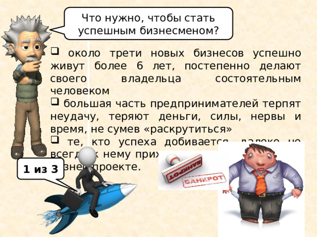 Что нужно, чтобы стать успешным бизнесменом?  около трети новых бизнесов успешно живут более 6 лет, постепенно делают своего владельца состоятельным человеком  большая часть предпринимателей терпят неудачу, теряют деньги, силы, нервы и время, не сумев «раскрутиться»  те, кто успеха добивается, далеко не всегда к нему приходят в первом же своём бизнес-проекте. Статистика свидетельствует о том, что около трети новых бизнесов успешно живут более 6 лет и постепенно делают своего владельца состоятельным человеком. А большая часть предпринимателей терпят неудачу и теряют деньги, силы, нервы и время, так и не сумев «раскрутиться». И даже те, кто успеха добивается, далеко не всегда к нему приходят в первом же своём бизнес-проекте. Что нужно, чтобы стать успешным бизнесменом? (ответы учащихся). 1 из 3  