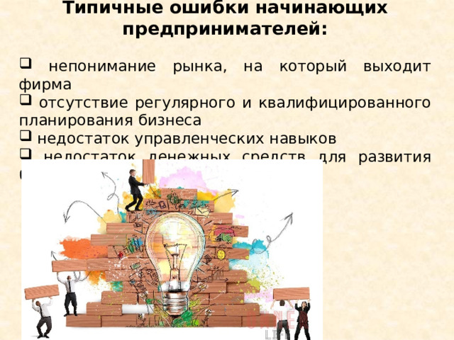 Типичные ошибки начинающих предпринимателей:   непонимание рынка, на который выходит фирма  отсутствие регулярного и квалифицированного планирования бизнеса  недостаток управленческих навыков  недостаток денежных средств для развития бизнеса Слайд 7. Чтобы вырастить свою фирму до крупных размеров и стать богатым человеком, необходимы предпринимательский талант и очень сильный характер. Но создание небольшой фирмы, приносящей стабильный, вполне приличный доход, по плечу многим людям. Необходимо преодолеть наиболее типичные ошибки начинающих предпринимателей: 1) непонимание рынка, на который выходит фирма; 2) отсутствие регулярного и квалифицированного планирования бизнеса; 3) недостаток управленческих навыков; 4) недостаток денежных средств для развития бизнеса. Как вы думаете, какой недостаток преодолеть сложнее всего? (ответы учащихся).  