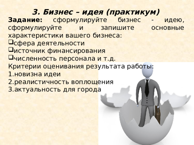 3. Бизнес – идея (практикум) Задание: сформулируйте бизнес - идею, сформулируйте и запишите основные характеристики вашего бизнеса: сфера деятельности источник финансирования численность персонала и т.д. Критерии оценивания результата работы: 1.новизна идеи 2.реалистичность воплощения 3.актуальность для города 3. Бизнес – идея (практикум). Представьте себя в роли начинающего бизнесмена, у вас есть партнер по бизнесу (ваш сосед по парте). Задание: сформулируйте бизнес - идею, сформулируйте и запишите основные характеристики вашего бизнеса: сфера деятельности источник финансирования численность персонала и т.д. Критерии оценивания результата работы: новизна идеи реалистичность воплощения актуальность для города  