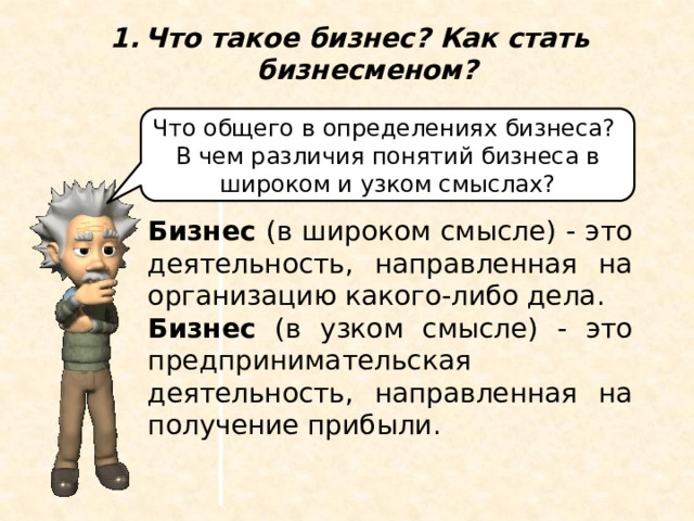 Что такое бизнес? Как стать бизнесменом? Что общего в определениях бизнеса? В чем различия понятий бизнеса в широком и узком смыслах? Бизнес (в широком смысле) - это деятельность, направленная на организацию какого-либо дела. Бизнес (в узком смысле) - это предпринимательская деятельность, направленная на получение прибыли. 1.Что такое бизнес? Как стать бизнесменом? Бизнес в широком смысле - это деятельность, направленная на организацию какого-либо дела. Бизнес понимается в узком смысле как предпринимательская деятельность, направленная на получение прибыли. Что общего в определениях бизнеса? В чем различия понятий бизнеса в широком и узком смыслах?  