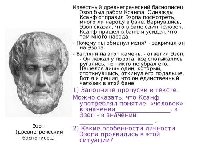 Известный древнегреческий баснописец Эзоп был рабом Ксанфа. Однажды Ксанф отправил Эзопа посмотреть, много ли народу в бане. Вернувшись, Эзоп сказал, что в бане один человек. Ксанф пришел в баню и усидел, что там много народа. - Почему ты обманул меня? - закричал он на Эзопа. - Взгляни на этот камень, - ответил Эзоп. - Он лежал у порога, все спотыкались ругались, но никто не убрал его. Нашелся лишь один, который, споткнувшись, откинул его подальше. Вот я и решил, что он единственный человек в этой бане. 1) Заполните пропуски в тексте. Можно сказать, что Ксанф употреблял понятие «человек» в значении__________________, а Эзоп - в значении ________________________ . 2) Какие особенности личности Эзопа проявились в этой ситуации? Эзоп  (древнегреческий баснописец) 
