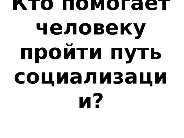 Кто помогает человеку пройти путь социализации? 