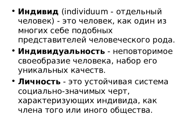 Индивид ( individuum - отдельный человек) - это человек, как один из многих себе подобных представителей человеческого рода. Индивидуальность - неповторимое своеобразие человека, набор его уникальных качеств. Личность - это устойчивая система социально-значимых черт, характеризующих индивида, как члена того или иного общества. 
