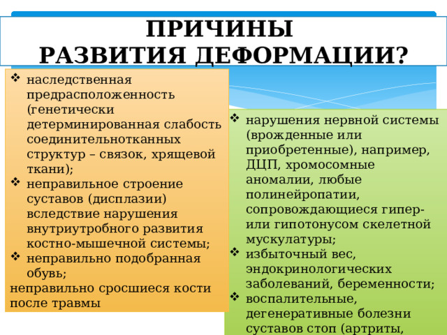 ПРИЧИНЫ  РАЗВИТИЯ ДЕФОРМАЦИИ? наследственная предрасположенность (генетически детерминированная слабость соединительнотканных структур – связок, хрящевой ткани); неправильное строение суставов (дисплазии) вследствие нарушения внутриутробного развития костно-мышечной системы; неправильно подобранная обувь; неправильно сросшиеся кости после травмы нарушения нервной системы (врожденные или приобретенные), например, ДЦП, хромосомные аномалии, любые полинейропатии, сопровождающиеся гипер- или гипотонусом скелетной мускулатуры; избыточный вес, эндокринологических заболеваний, беременности; воспалительные, дегенеративные болезни суставов стоп (артриты, остеоартрозы); нарушения обмена веществ. 