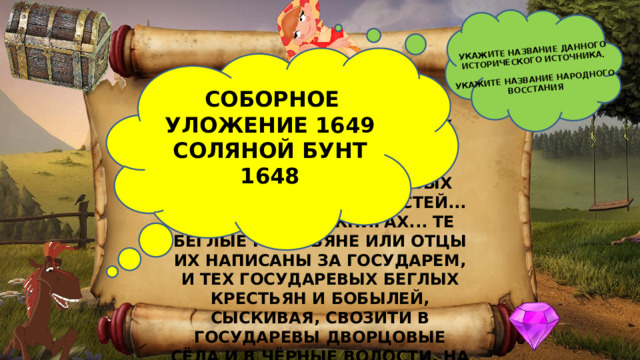 УКАЖИТЕ НАЗВАНИЕ ДАННОГО ИСТОРИЧЕСКОГО ИСТОЧНИКА.  УКАЖИТЕ НАЗВАНИЕ НАРОДНОГО ВОССТАНИЯ  СОБОРНОЕ УЛОЖЕНИЕ 1649 СОЛЯНОЙ БУНТ 1648 «КОТОРЫЕ ГОСУДАРЕВЫ ДВОРЦОВЫХ СЁЛ И ЧЁРНЫХ ВОЛОСТЕЙ КРЕСТЬЯНЕ И БОБЫЛИ, ВЫБЕЖАВ ИЗ ГОСУДАРЕВЫХ ДВОРЦОВЫХ СЁЛ И ИЗ ЧЁРНЫХ ВОЛОСТЕЙ... А В ПИСЦОВЫХ КНИГАХ... ТЕ БЕГЛЫЕ КРЕСТЬЯНЕ ИЛИ ОТЦЫ ИХ НАПИСАНЫ ЗА ГОСУДАРЕМ, И ТЕХ ГОСУДАРЕВЫХ БЕГЛЫХ КРЕСТЬЯН И БОБЫЛЕЙ, СЫСКИВАЯ, СВОЗИТИ В ГОСУДАРЕВЫ ДВОРЦОВЫЕ СЁЛА И В ЧЁРНЫЕ ВОЛОСТИ, НА СТАРЫЕ ИХ ЖЕРЕБЬИ, ПО ПИСЦОВЫМ КНИГАМ С ЖЁНАМИ И С ДЕТЬМИ И СО ВСЕМИ ИХ КРЕСТЬЯНСКИМИ ЖИВОТЫ БЕЗ УРОЧНЫХ ЛЕТ». 