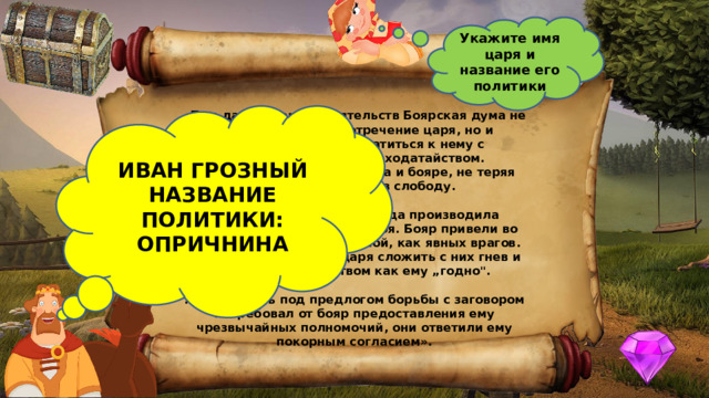Укажите имя царя и название его политики  «Под давлением обстоятельств Боярская дума не только не приняла отречение царя, но и вынуждена была обратиться к нему с верноподданническим ходатайством. Представители митрополита и бояре, не теряя времени, выехали в слободу. ИВАН ГРОЗНЫЙ  НАЗВАНИЕ ПОЛИТИКИ: ОПРИЧНИНА ...Александровская слобода производила впечатление военного лагеря. Бояр привели во дворец под сильной охраной, как явных врагов. Вожди думы просили царя сложить с них гнев и править государством как ему „годно