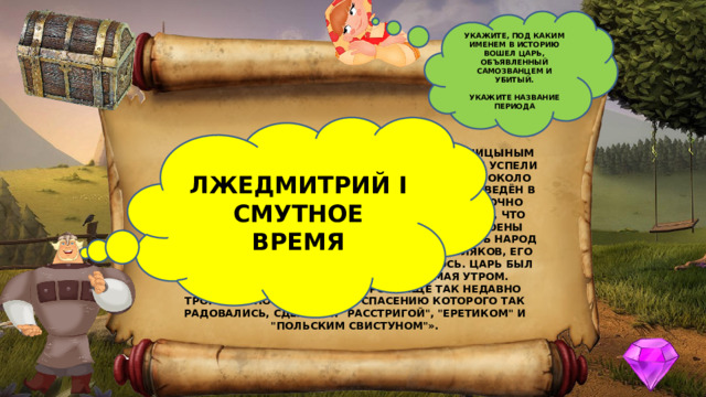 УКАЖИТЕ, ПОД КАКИМ ИМЕНЕМ В ИСТОРИЮ ВОШЕЛ ЦАРЬ, ОБЪЯВЛЕННЫЙ САМОЗВАНЦЕМ И УБИТЫЙ.  УКАЖИТЕ НАЗВАНИЕ ПЕРИОДА ЛЖЕДМИТРИЙ I СМУТНОЕ ВРЕМЯ «...ВЕСНОЙ 1606 Г. В. И. ШУЙСКИЙ ВМЕСТЕ С ГОЛИЦЫНЫМ НАЧАЛ ДЕЙСТВОВАТЬ ГОРАЗДО ОСТОРОЖНЕЕ; ОНИ УСПЕЛИ ПРИВЛЕЧЬ НА СВОЮ СТОРОНУ ВОЙСКА, СТОЯЩИЕ ОКОЛО МОСКВЫ; В НОЧЬ С 16 НА 17 МАЯ ОТРЯД ИХ БЫЛ ВВЕДЁН В МОСКВУ, А ТАМ У ШУЙСКОГО БЫЛО УЖЕ ДОСТАТОЧНО СОЧУВСТВУЮЩИХ. ОДНАКО ЗАГОВОРЩИКИ, ЗНАЯ, ЧТО ДАЛЕКО НЕ ВСЕ В МОСКВЕ НЕПРИМИРИМО НАСТРОЕНЫ ПРОТИВ САМОЗВАНЦА, СОЧЛИ НУЖНЫМ ОБМАНУТЬ НАРОД И БУНТ ПОДНЯЛИ ЯКОБЫ ЗА ЦАРЯ ПРОТИВ ПОЛЯКОВ, ЕГО ОБИЖАВШИХ. НО ДЕЛО СКОРО ОБЪЯСНИЛОСЬ. ЦАРЬ БЫЛ ОБЪЯВЛЕН САМОЗВАНЦЕМ И УБИТ 17 МАЯ УТРОМ. 