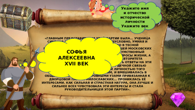 Укажите имя и отчество исторической личности Укажите век «ГЛАВНЫМ ПРЕДСТАВИТЕЛЕМ ЭТОЙ ПАРТИИ БЫЛА... УЧЕНИЦА СИМЕОНА ПОЛОЦКОГО, ЛИЧНОСТЬ, БЕЗУСЛОВНО, УМНАЯ И ЭНЕРГИЧНАЯ, КОТОРОЙ ДУШНО БЫЛО В ТЕСНОЙ ПОЛУМОНАШЕСКОЙ ОБСТАНОВКЕ, ОКРУЖАВШЕЙ МОСКОВСКИХ ЦАРЕВЕН; ОБРАЗОВАНИЕ РАСШИРИЛО ЕЁ УМСТВЕННЫЙ КРУГОЗОР, ВЫРАБОТАЛО В НЕЙ ШИРОКИЕ ЗАПРОСЫ ЖИЗНИ, А ОТСУТСТВИЕ СТЕСНЯЮЩЕГО ВНЕШНЕГО АВТОРИТЕТА РОДИТЕЛЬСКОЙ ВЛАСТИ ПОЗВОЛИЛО... ИСКАТЬ ОТВЕТЫ НА ЭТИ ВОПРОСЫ ВНЕ ТЕРЕМА. ОНА ТЕСНОЙ СЕРДЕЧНОЙ СВЯЗЬЮ СБЛИЗИЛАСЬ С ЗАМЕЧАТЕЛЬНЕЙШЕЙ ЛИЧНОСТЬЮ ТОГО ВРЕМЕНИ, КНЯЗЕМ В. В. ГОЛИЦЫНЫМ, И ВМЕШИВАЛАСЬ В ОБЩЕСТВЕННУЮ ЖИЗНЬ. КРОВНЫМИ УЗАМИ ПРИВЯЗАННАЯ К ДВОРЦОВОЙ ПАРТИИ МИЛОСЛАВСКИХ... ПРОНИКЛАСЬ ЕЁ ИНТЕРЕСАМИ. КАК СИЛЬНАЯ И СТРАСТНАЯ НАТУРА, ОНА ЛУЧШЕ И СИЛЬНЕЕ ВСЕХ ЧУВСТВОВАЛА ЭТИ ИНТЕРЕСЫ И СТАЛА РУКОВОДИТЕЛЬНИЦЕЙ ЭТОЙ ПАРТИИ». СОФЬЯ АЛЕКСЕЕВНА XVII ВЕК 