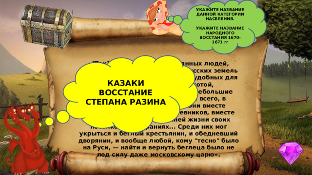 УКАЖИТЕ НАЗВАНИЕ ДАННОЙ КАТЕГОРИИ НАСЕЛЕНИЯ.  УКАЖИТЕ НАЗВАНИЕ НАРОДНОГО ВОССТАНИЯ 1670-1671 гг  КАЗАКИ ВОССТАНИЕ СТЕПАНА РАЗИНА «[Так]... называли тех отчаянных людей, которые уходили с освоенных русских земель на юг, в степи. Они поселялись в удобных для занятий рыбной ловлей, охотой, скотоводством местах, строили небольшие городки для обороны (прежде всего, в низовьях рек Дон и Хопра). Они вместе защищались от соседей кочевников, вместе решали вопросы внутренней жизни своих посёлков на собраниях... Среди них мог укрыться и беглый крестьянин, и обедневший дворянин, и вообще любой, кому 