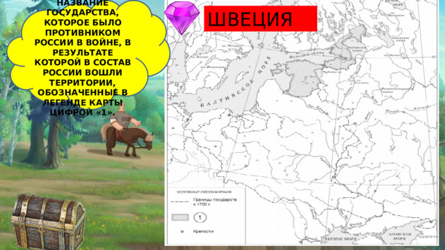 УКАЖИТЕ НАЗВАНИЕ ГОСУДАРСТВА, КОТОРОЕ БЫЛО ПРОТИВНИКОМ РОССИИ В ВОЙНЕ, В РЕЗУЛЬТАТЕ КОТОРОЙ В СОСТАВ РОССИИ ВОШЛИ ТЕРРИТОРИИ, ОБОЗНАЧЕННЫЕ В ЛЕГЕНДЕ КАРТЫ ЦИФРОЙ «1». ШВЕЦИЯ  