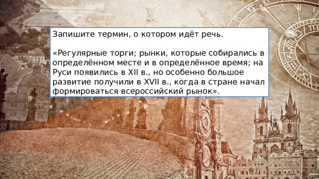 Запишите термин, о котором идёт речь. «Регулярные торги; рынки, которые собирались в определённом месте и в определённое время; на Руси появились в XII в., но особенно большое развитие получили в XVII в., когда в стране начал формироваться всероссийский рынок». 
