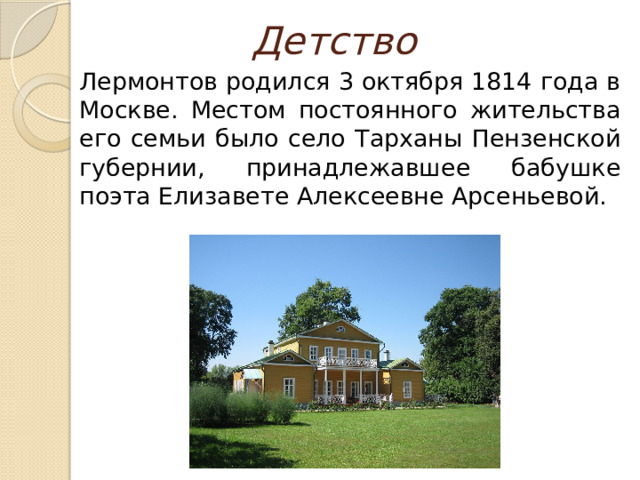 Детство  Лермонтов родился 3 октября 1814 года в Москве. Местом постоянного жительства его семьи было село Тарханы Пензенской губернии, принадлежавшее бабушке поэта Елизавете Алексеевне Арсеньевой. 