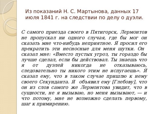 Из показаний Н. С. Мартынова, данных 17 июля 1841 г. на следствии по делу о дуэли.  С самого приезда своего в Пятигорск, Лермонтов не пропускал ни одного случая, где бы мог он сказать мне что-нибудь неприятное. Я просил его прекратить эти несносные для меня шутки. Он сказал мне: «Вместо пустых угроз, ты гораздо бы лучше сделал, если бы действовал. Ты знаешь что я от дуэлей никогда не отказываюсь, следовательно ты никого этим не испугаешь». Я сказал ему, что в таком случае пришлю к нему своего Секунданта. Я объявил ему [Глебову], что он из слов самого же Лермонтова увидит, что в сущности, не я вызываю, но меня вызывают, — и что потому, мне не возможно сделать первому, шаг к примирению. 