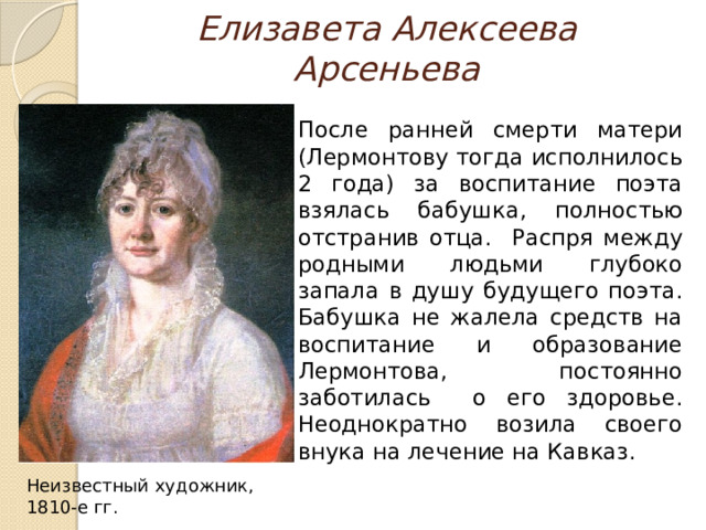 Елизавета Алексеева Арсеньева  После ранней смерти матери (Лермонтову тогда исполнилось 2 года) за воспитание поэта взялась бабушка, полностью отстранив отца. Распря между родными людьми глубоко запала в душу будущего поэта. Бабушка не жалела средств на воспитание и образование Лермонтова, постоянно заботилась о его здоровье. Неоднократно возила своего внука на лечение на Кавказ. Неизвестный художник, 1810-е гг. 