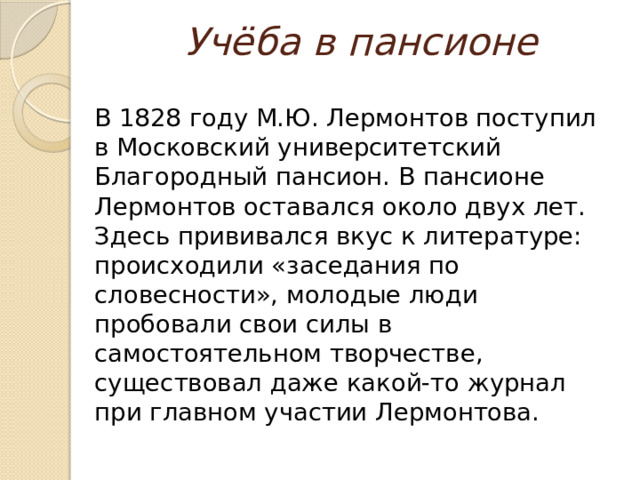 Учёба в пансионе  В 1828 году М.Ю. Лермонтов поступил в Московский университетский Благородный пансион. В пансионе Лермонтов оставался около двух лет. Здесь прививался вкус к литературе: происходили «заседания по словесности», молодые люди пробовали свои силы в самостоятельном творчестве, существовал даже какой-то журнал при главном участии Лермонтова. 