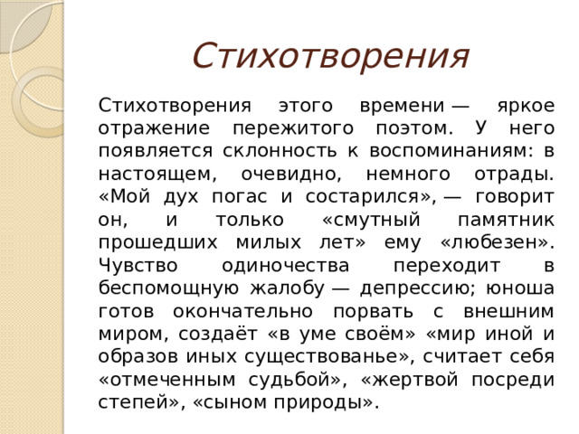 Стихотворения  Стихотворения этого времени — яркое отражение пережитого поэтом. У него появляется склонность к воспоминаниям: в настоящем, очевидно, немного отрады. «Мой дух погас и состарился», — говорит он, и только «смутный памятник прошедших милых лет» ему «любезен». Чувство одиночества переходит в беспомощную жалобу — депрессию; юноша готов окончательно порвать с внешним миром, создаёт «в уме своём» «мир иной и образов иных существованье», считает себя «отмеченным судьбой», «жертвой посреди степей», «сыном природы». 