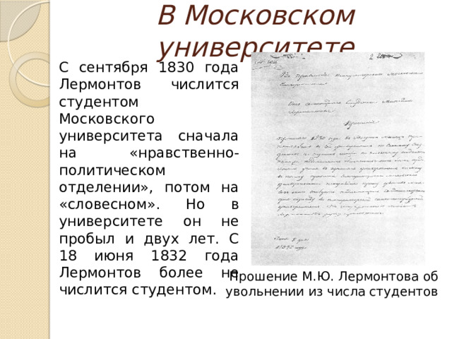 В Московском университете  С сентября 1830 года Лермонтов числится студентом Московского университета сначала на «нравственно-политическом отделении», потом на «словесном». Но в университете он не пробыл и двух лет. С 18 июня 1832 года Лермонтов более не числится студентом. Прошение М.Ю. Лермонтова об увольнении из числа студентов 