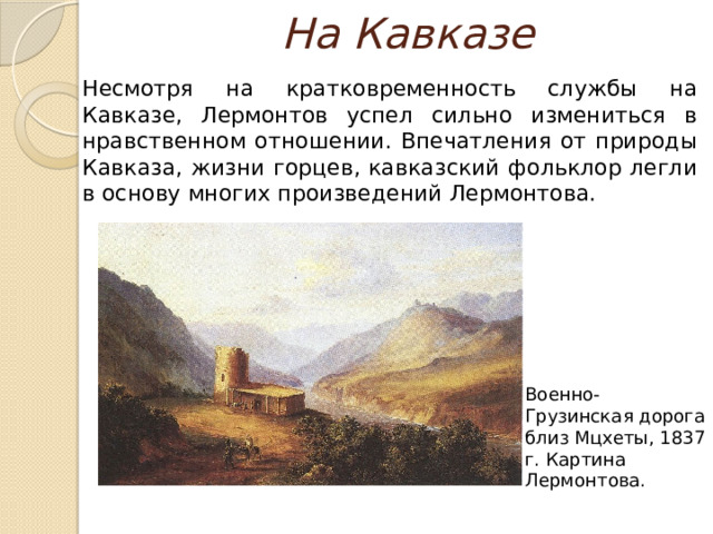 На Кавказе  Несмотря на кратковременность службы на Кавказе, Лермонтов успел сильно измениться в нравственном отношении. Впечатления от природы Кавказа, жизни горцев, кавказский фольклор легли в основу многих произведений Лермонтова. Военно-Грузинская дорога близ Мцхеты, 1837 г. Картина Лермонтова. 