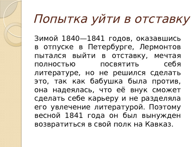 Попытка уйти в отставку  Зимой 1840—1841 годов, оказавшись в отпуске в Петербурге, Лермонтов пытался выйти в отставку, мечтая полностью посвятить себя литературе, но не решился сделать это, так как бабушка была против, она надеялась, что её внук сможет сделать себе карьеру и не разделяла его увлечение литературой. Поэтому весной 1841 года он был вынужден возвратиться в свой полк на Кавказ. 