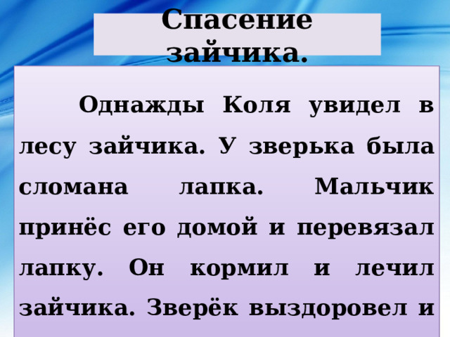 Спасение зайчика.  Однажды Коля увидел в лесу зайчика. У зверька была сломана лапка. Мальчик принёс его домой и перевязал лапку. Он кормил и лечил зайчика. Зверёк выздоровел и Коля отпустил его на волю. 
