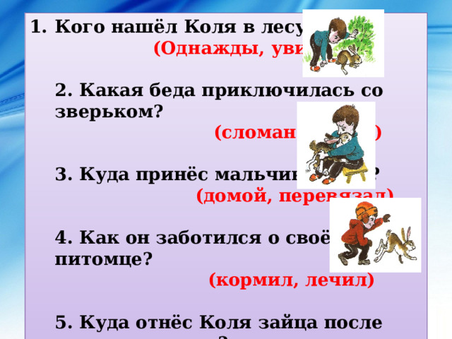Кого нашёл Коля в лесу?   (Однажды, увидел)  2. Какая беда приключилась со зверьком?   (сломана лапка)  3. Куда принёс мальчик зайца?  (домой, перевязал)  4. Как он заботился о своём питомце?   (кормил, лечил)  5. Куда отнёс Коля зайца после выздоровления?   (выздоровел, отпустил на волю) 